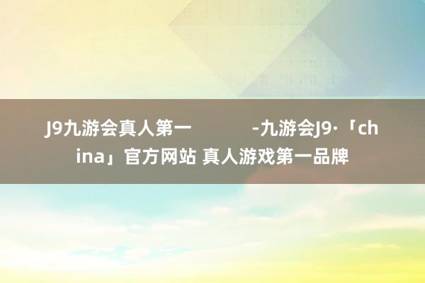 J9九游会真人第一            -九游会J9·「china」官方网站 真人游戏第一品牌