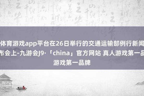 体育游戏app平台在26日举行的交通运输部例行新闻发布会上-九游会J9·「china」官方网站 真人游戏第一品牌