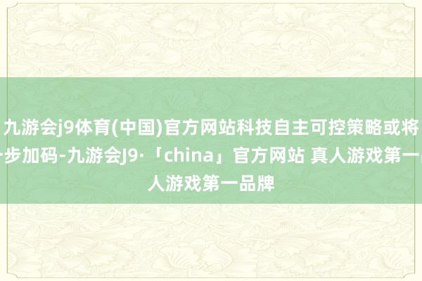 九游会j9体育(中国)官方网站科技自主可控策略或将进一步加码-九游会J9·「china」官方网站 真人游戏第一品牌