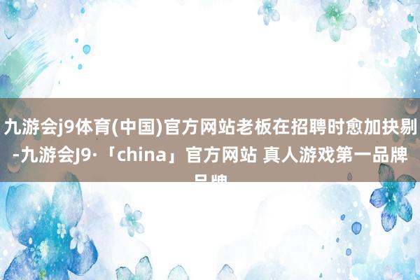 九游会j9体育(中国)官方网站老板在招聘时愈加抉剔-九游会J9·「china」官方网站 真人游戏第一品牌