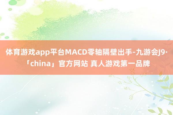 体育游戏app平台MACD零轴隔壁出手-九游会J9·「china」官方网站 真人游戏第一品牌