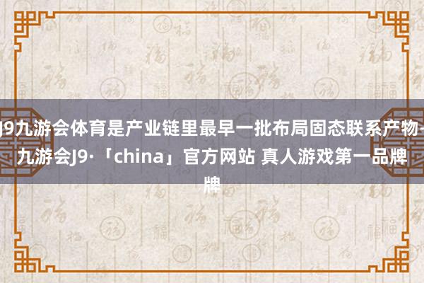 J9九游会体育是产业链里最早一批布局固态联系产物-九游会J9·「china」官方网站 真人游戏第一品牌