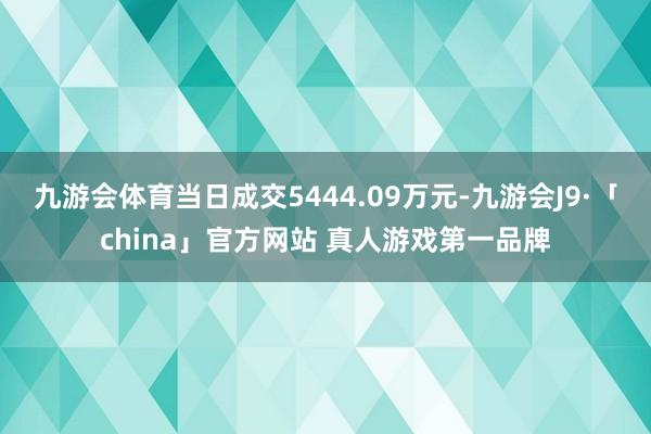 九游会体育当日成交5444.09万元-九游会J9·「china」官方网站 真人游戏第一品牌