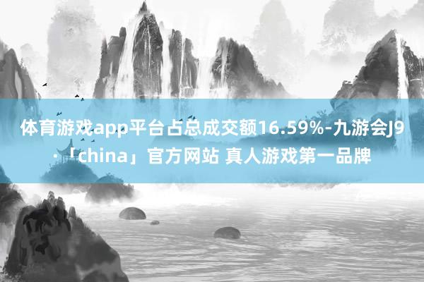 体育游戏app平台占总成交额16.59%-九游会J9·「china」官方网站 真人游戏第一品牌