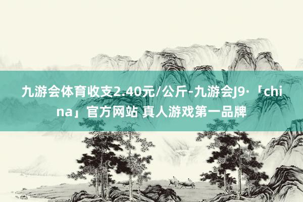 九游会体育收支2.40元/公斤-九游会J9·「china」官方网站 真人游戏第一品牌