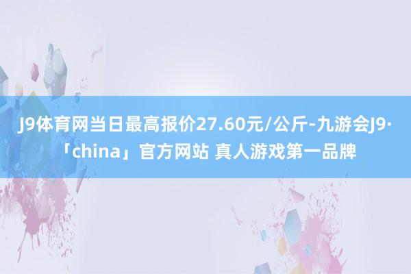 J9体育网当日最高报价27.60元/公斤-九游会J9·「china」官方网站 真人游戏第一品牌