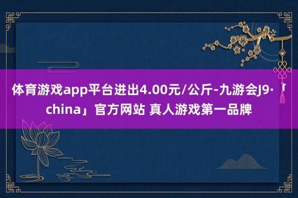 体育游戏app平台进出4.00元/公斤-九游会J9·「china」官方网站 真人游戏第一品牌