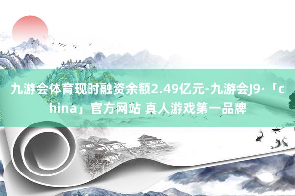 九游会体育现时融资余额2.49亿元-九游会J9·「china」官方网站 真人游戏第一品牌