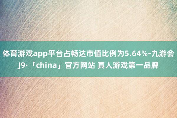 体育游戏app平台占畅达市值比例为5.64%-九游会J9·「china」官方网站 真人游戏第一品牌