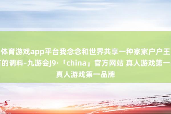 体育游戏app平台我念念和世界共享一种家家户户王人有的调料-九游会J9·「china」官方网站 真人游戏第一品牌