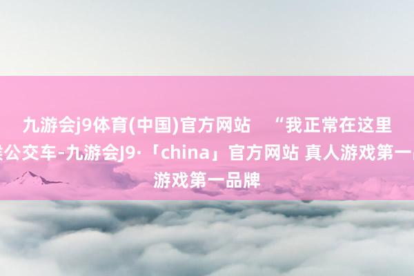 九游会j9体育(中国)官方网站    “我正常在这里等候公交车-九游会J9·「china」官方网站 真人游戏第一品牌