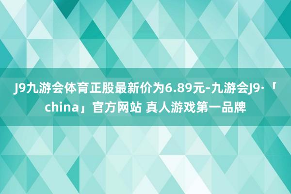 J9九游会体育正股最新价为6.89元-九游会J9·「china」官方网站 真人游戏第一品牌