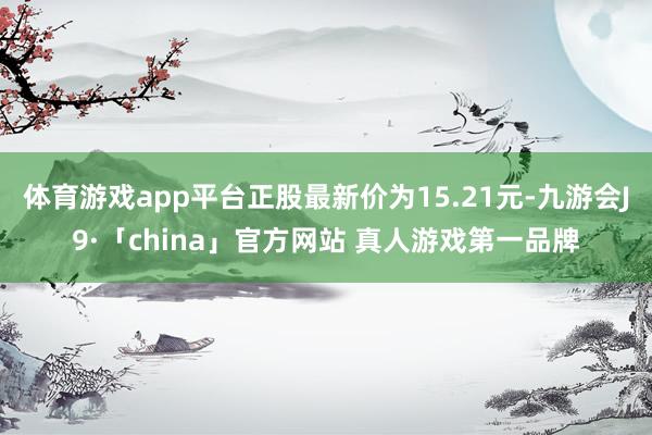 体育游戏app平台正股最新价为15.21元-九游会J9·「china」官方网站 真人游戏第一品牌