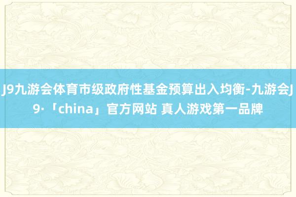 J9九游会体育市级政府性基金预算出入均衡-九游会J9·「china」官方网站 真人游戏第一品牌