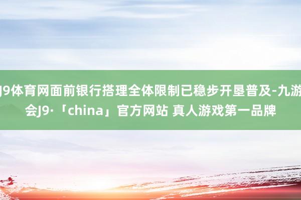 J9体育网面前银行搭理全体限制已稳步开垦普及-九游会J9·「china」官方网站 真人游戏第一品牌