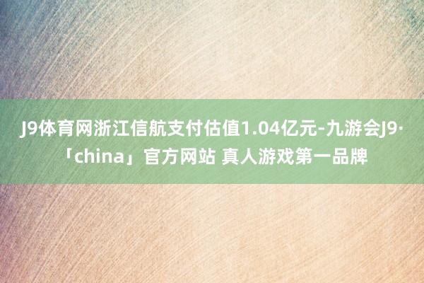 J9体育网浙江信航支付估值1.04亿元-九游会J9·「china」官方网站 真人游戏第一品牌