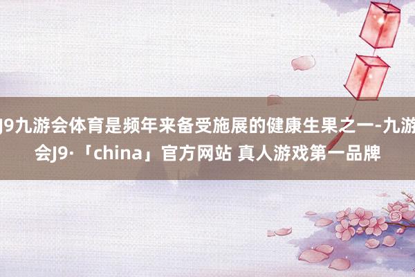 J9九游会体育是频年来备受施展的健康生果之一-九游会J9·「china」官方网站 真人游戏第一品牌