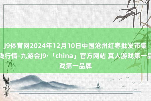 J9体育网2024年12月10日中国沧州红枣批发市集价钱行情-九游会J9·「china」官方网站 真人游戏第一品牌