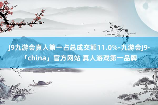 J9九游会真人第一占总成交额11.0%-九游会J9·「china」官方网站 真人游戏第一品牌