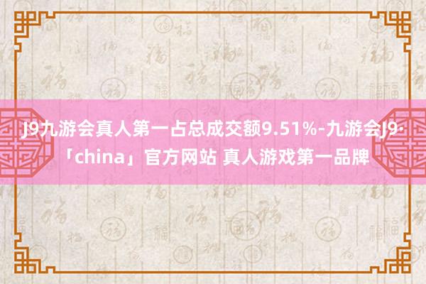 J9九游会真人第一占总成交额9.51%-九游会J9·「china」官方网站 真人游戏第一品牌