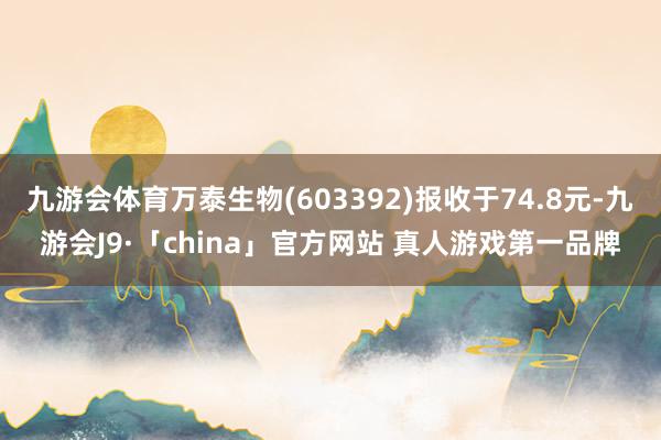 九游会体育万泰生物(603392)报收于74.8元-九游会J9·「china」官方网站 真人游戏第一品牌