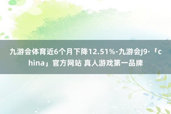 九游会体育近6个月下降12.51%-九游会J9·「china」官方网站 真人游戏第一品牌