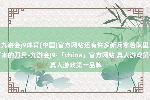 九游会j9体育(中国)官方网站还有许多新兵拿着队里刚发下来的刀兵-九游会J9·「china」官方网站 真人游戏第一品牌