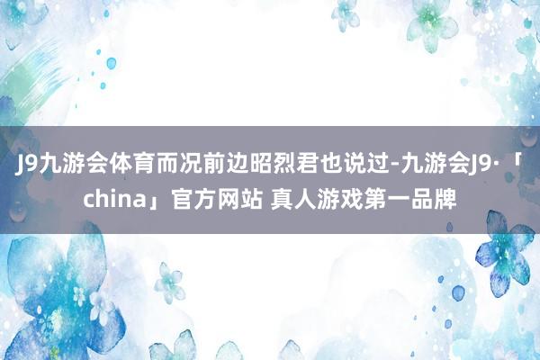 J9九游会体育而况前边昭烈君也说过-九游会J9·「china」官方网站 真人游戏第一品牌