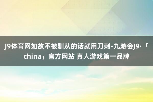 J9体育网如故不被驯从的话就用刀刺-九游会J9·「china」官方网站 真人游戏第一品牌