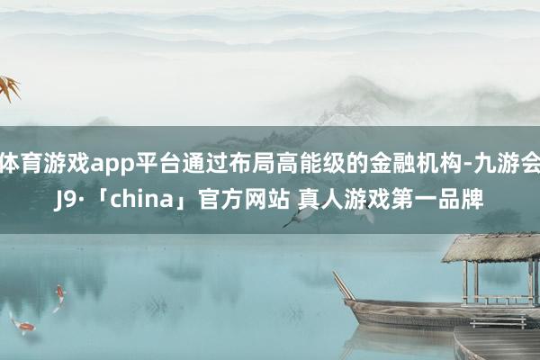 体育游戏app平台通过布局高能级的金融机构-九游会J9·「china」官方网站 真人游戏第一品牌