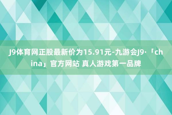 J9体育网正股最新价为15.91元-九游会J9·「china」官方网站 真人游戏第一品牌