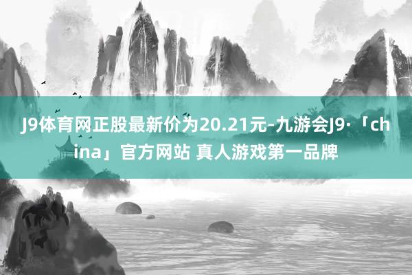 J9体育网正股最新价为20.21元-九游会J9·「china」官方网站 真人游戏第一品牌