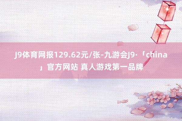 J9体育网报129.62元/张-九游会J9·「china」官方网站 真人游戏第一品牌