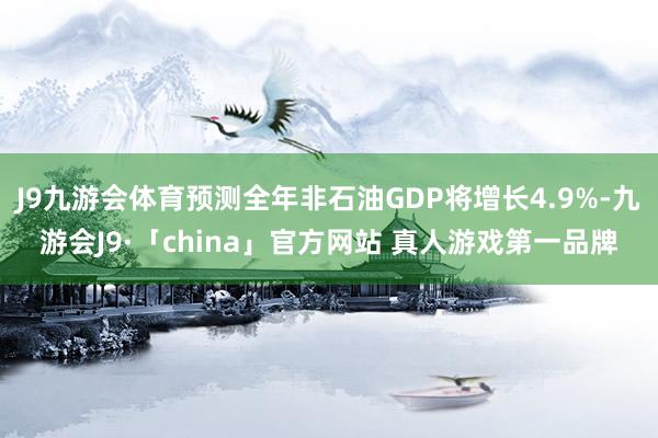 J9九游会体育预测全年非石油GDP将增长4.9%-九游会J9·「china」官方网站 真人游戏第一品牌