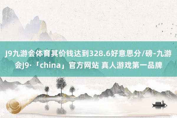 J9九游会体育其价钱达到328.6好意思分/磅-九游会J9·「china」官方网站 真人游戏第一品牌