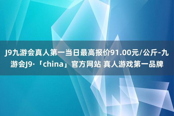 J9九游会真人第一当日最高报价91.00元/公斤-九游会J9·「china」官方网站 真人游戏第一品牌