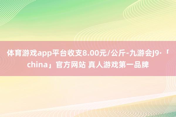 体育游戏app平台收支8.00元/公斤-九游会J9·「china」官方网站 真人游戏第一品牌