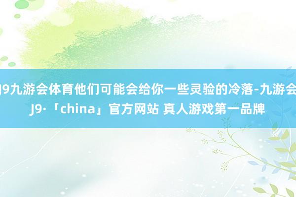 J9九游会体育他们可能会给你一些灵验的冷落-九游会J9·「china」官方网站 真人游戏第一品牌