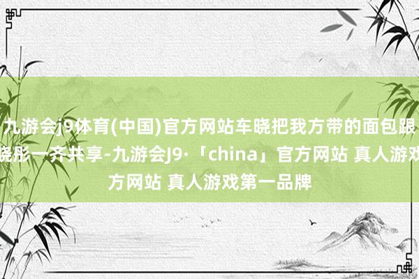 九游会j9体育(中国)官方网站车晓把我方带的面包跟老父亲车晓彤一齐共享-九游会J9·「china」官方网站 真人游戏第一品牌