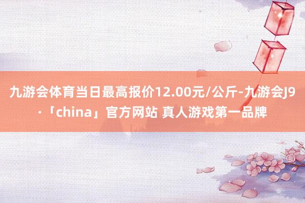 九游会体育当日最高报价12.00元/公斤-九游会J9·「china」官方网站 真人游戏第一品牌