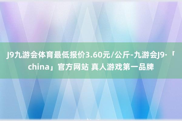 J9九游会体育最低报价3.60元/公斤-九游会J9·「china」官方网站 真人游戏第一品牌