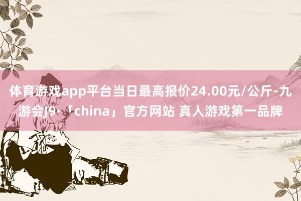 体育游戏app平台当日最高报价24.00元/公斤-九游会J9·「china」官方网站 真人游戏第一品牌