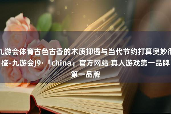 九游会体育古色古香的木质抑遏与当代节约打算奥妙衔接-九游会J9·「china」官方网站 真人游戏第一品牌