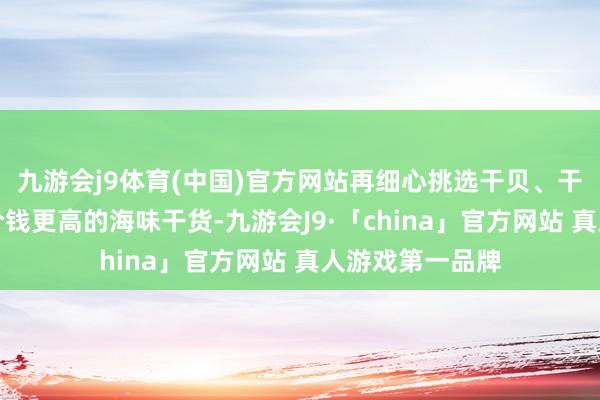 九游会j9体育(中国)官方网站再细心挑选干贝、干鲍、海参这些价钱更高的海味干货-九游会J9·「china」官方网站 真人游戏第一品牌