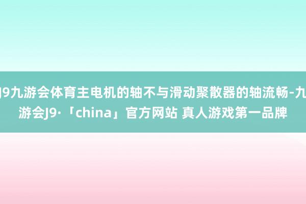 J9九游会体育主电机的轴不与滑动聚散器的轴流畅-九游会J9·「china」官方网站 真人游戏第一品牌