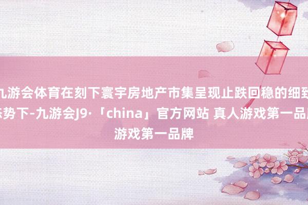 九游会体育在刻下寰宇房地产市集呈现止跌回稳的细致态势下-九游会J9·「china」官方网站 真人游戏第一品牌