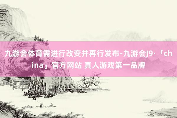 九游会体育需进行改变并再行发布-九游会J9·「china」官方网站 真人游戏第一品牌