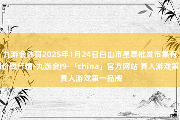 九游会体育2025年1月24日白山市星泰批发市集有限公司价钱行情-九游会J9·「china」官方网站 真人游戏第一品牌