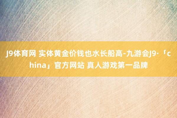 J9体育网 实体黄金价钱也水长船高-九游会J9·「china」官方网站 真人游戏第一品牌