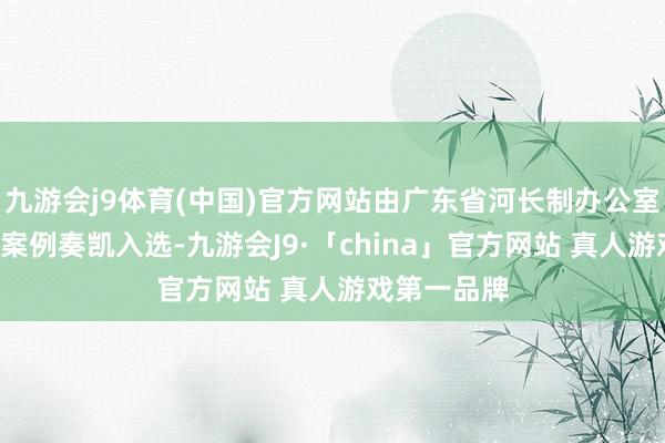 九游会j9体育(中国)官方网站由广东省河长制办公室推选的3个案例奏凯入选-九游会J9·「china」官方网站 真人游戏第一品牌